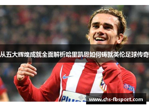 从五大辉煌成就全面解析哈里凯恩如何铸就英伦足球传奇