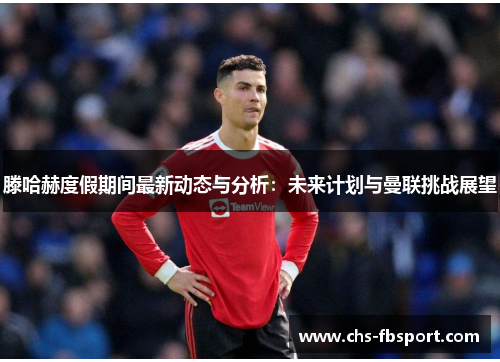 滕哈赫度假期间最新动态与分析:未来计划与曼联挑战展望 滕哈赫度假期间最新动态与分析:未来计划与曼联挑战展望