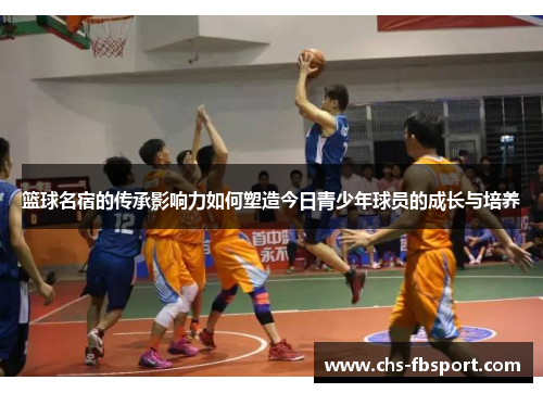篮球名宿的传承影响力如何塑造今日青少年球员的成长与培养 篮球名宿的传承影响力如何塑造今日青少年球员的成长与培养