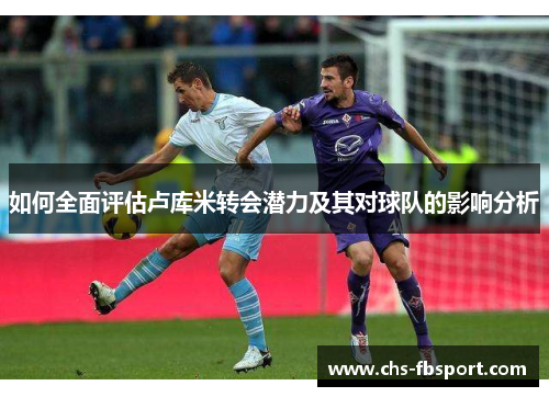 如何全面评估卢库米转会潜力及其对球队的影响分析 如何全面评估卢库米转会潜力及其对球队的影响分析