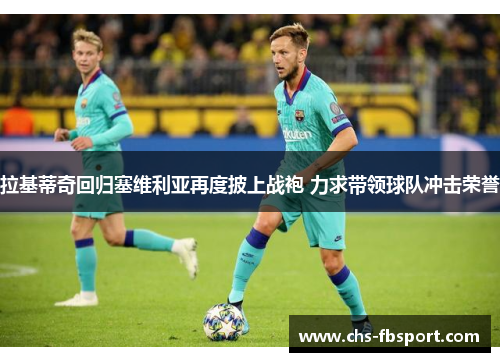 拉基蒂奇回归塞维利亚再度披上战袍 力求带领球队冲击荣誉 拉基蒂奇回归塞维利亚再度披上战袍 力求带领球队冲击荣誉