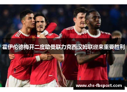 霍伊伦德梅开二度助曼联力克西汉姆联迎来重要胜利 霍伊伦德梅开二度助曼联力克西汉姆联迎来重要胜利